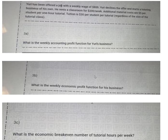 Yuri has been offered a job with a weekly wage of $800. Yuri declines the offer and starts a tutoring
business of his own. He rents a classroom for $200/week. Additional material costs are $5 per
student per one-hour tutorial. Tuition is $30 per student per tutorial (regardless of the size of the
tutorial class).
3a)
What is the weekly accounting profit function for Yuri's business?
3b)
What is the weekly economic profit function for his business?
- --- ----
3c)
What is the economic breakeven number of tutorial hours per week?
