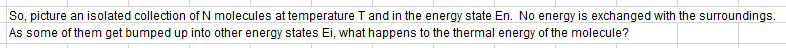 So, picture an isolated collection of N molecules at temperature Tand in the energy state En. No energy is exchanged with the surroundings.
As some of them get bumped up into other energy states Ei, what happens to the thermal energy of the molecule?
