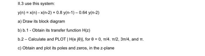 11.3 use this system:
y(n) = x(n)-x(n-2) + 0.8 y(n-1)-0.64 y(n-2)
a) Draw its block diagram
b) b.1 - Obtain its transfer function H(z)
b.2- Calculate and PLOT | H(e je), for 0 = 0, π/4. π/2, 3π/4, and T.
c) Obtain and plot its poles and zeros, in the z-plane