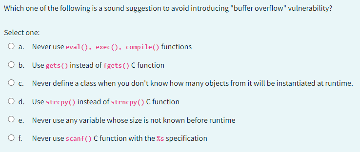 Which one of the following is a sound suggestion to avoid introducing "buffer overflow" vulnerability?
Select one:
O a. Never use eval(), exec(), compile() functions
O b.
O c.
O d.
O e.
O f.
Use gets() instead of fgets () C function
Never define a class when you don't know how many objects from it will be instantiated at runtime.
Use strcpy() instead of strncpy() C function
Never use any variable whose size is not known before runtime
Never use scanf() C function with the %s specification