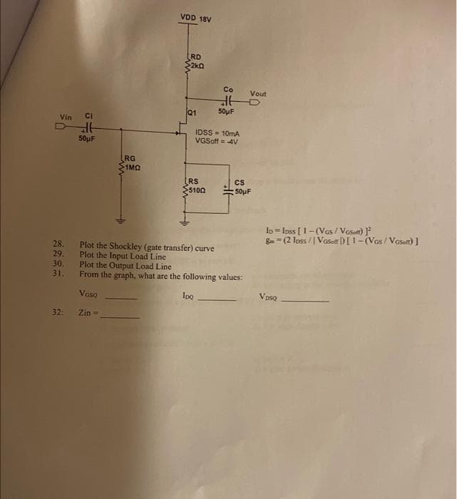 Vin CI
28.
29.
30.
31.
32:
de
50μF
LRG
1MQ
VDD 18V
RD
2kQ
Q1
RS
$5100
Co
Plot the Shockley (gate transfer) curve
Plot the Input Load Line
IDSS= 10mA
VGSoff = 4V
to
50μF
Vout
CS
50μF
Plot the Output Load Line
From the graph, what are the following values:
VGSQ
1pQ
Zin=
ID = IDss [1-(VGS/VGSoft)]²
Bm=(2 lpss / Vosotr ) [1-(VGS/VGsoft)]
Voso