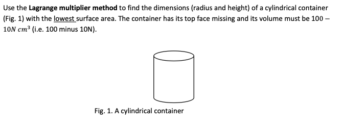 Use the Lagrange multiplier method to find the dimensions (radius and height) of a cylindrical container
(Fig. 1) with the lowest surface area. The container has its top face missing and its volume must be 100 -
10N cm³ (i.e. 100 minus 10N).
Fig. 1. A cylindrical container