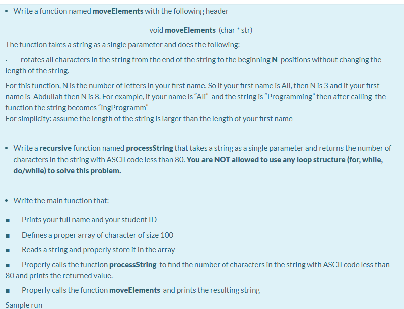 Write a function named moveElements with the following header
void moveElements (char * str)
The function takes a string as a single parameter and does the following:
rotates all characters in the string from the end of the string to the beginning N positions without changing the
length of the string.
For this function, N is the number of letters in your first name. So if your first name is Ali, then N is 3 and if your first
name is Abdullah then N is 8. For example, if your name is "“Ali" and the string is “Programming" then after calling the
function the string becomes "ingProgramm"
For simplicity: assume the length of the string is larger than the length of your first name
• Write a recursive function named processString that takes a string as a single parameter and returns the number of
characters in the string with ASCII code less than 80. You are NOT allowed to use any loop structure (for, while,
do/while) to solve this problem.
• Write the main function that:
Prints your full name and your student ID
Defines a proper array of character of size 100
Reads a string and properly store it in the array
Properly calls the function processString to find the number of characters in the string with ASCII code less than
80 and prints the returned value.
Properly calls the function moveElements and prints the resulting string
Sample run
