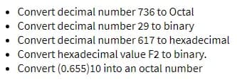 Convert decimal number 736 to Octal
Convert decimal number 29 to binary
Convert decimal number 617 to hexadecimal
Convert hexadecimal value F2 to binary.
• Convert (0.655)10 into an octal number