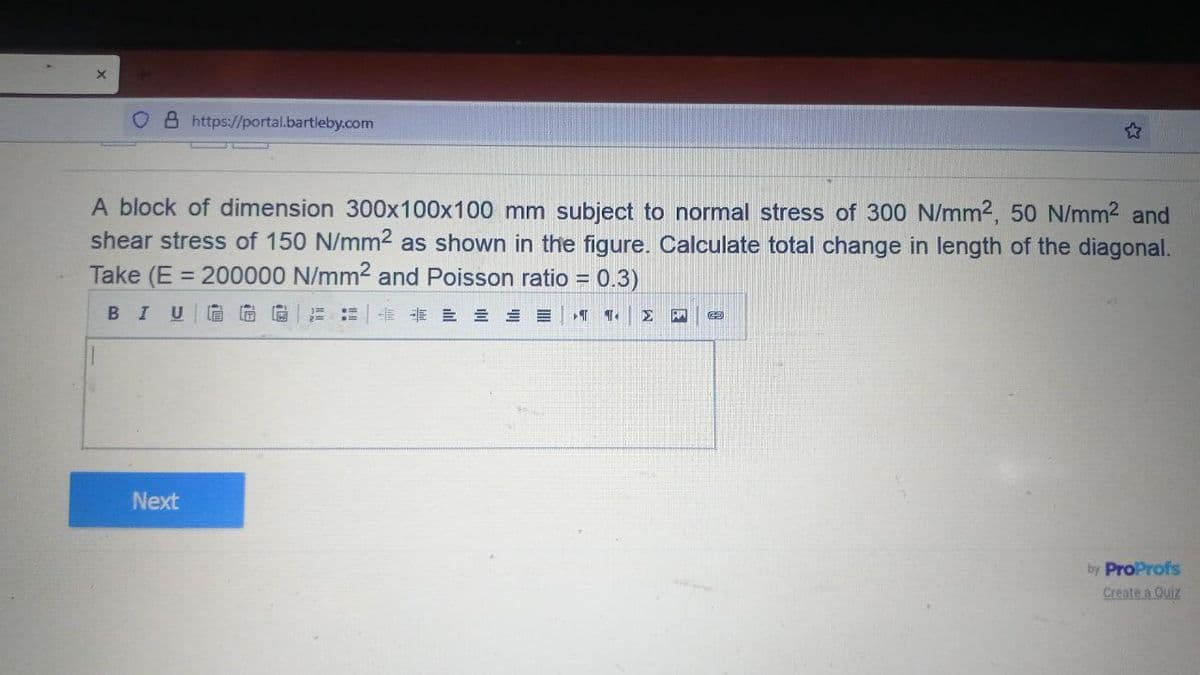 OB https://portal.bartleby.com
A block of dimension 300x100x100 mm subject to normal stress of 300 N/mm2, 50 N/mm2 and
shear stress of 150 N/mm2 as shown in the figure. Calculate total change in length of the diagonal.
Take (E = 200000 N/mm² and Poisson ratio = 0.3)
BIU GGG
T T
Next
69
by ProProfs
Create a Quiz