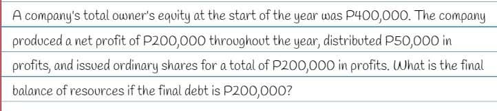 A company's total owner's equity at the start of the year was P400,000. The company
produced a net profit of P200,000 throughout the year, distributed P50,000 in
profits, and issued ordinary shares for a total of P200,000 in profits. What is the final
balance of resources if the final debt is P200,000?