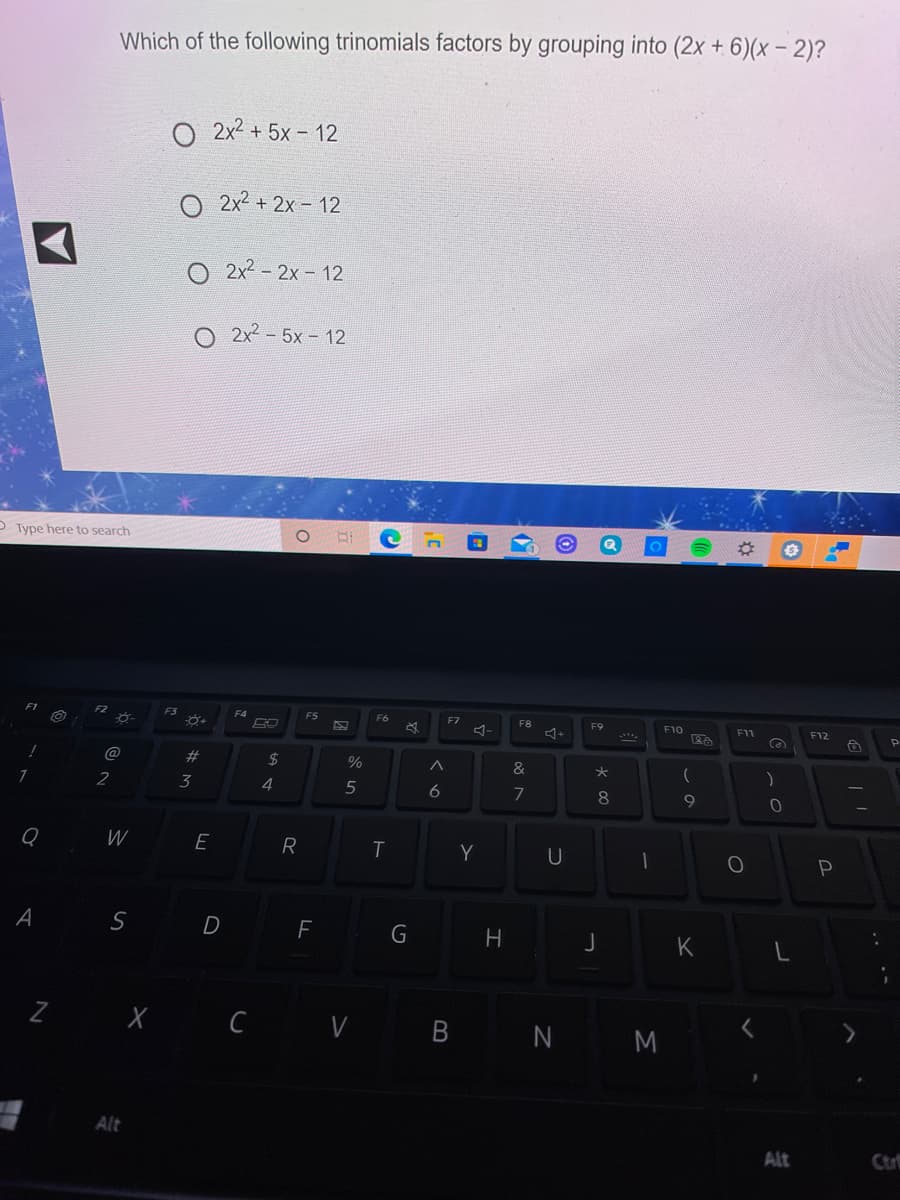 Which of the following trinomials factors by grouping into (2x + 6)(x – 2)?
O 2x2 + 5x - 12
O 2x2 + 2x - 12
O 2x2 -2x- 12
2x2- 5x- 12
P Type here to search
F3
F5
F7
F8
F10
F11
-
F12
2#
2$
&
2
3
4
5
6
7
8
W
E
R
Y
U
D
G
K
X Ċ V B N M
Alt
Alt
Ctr
