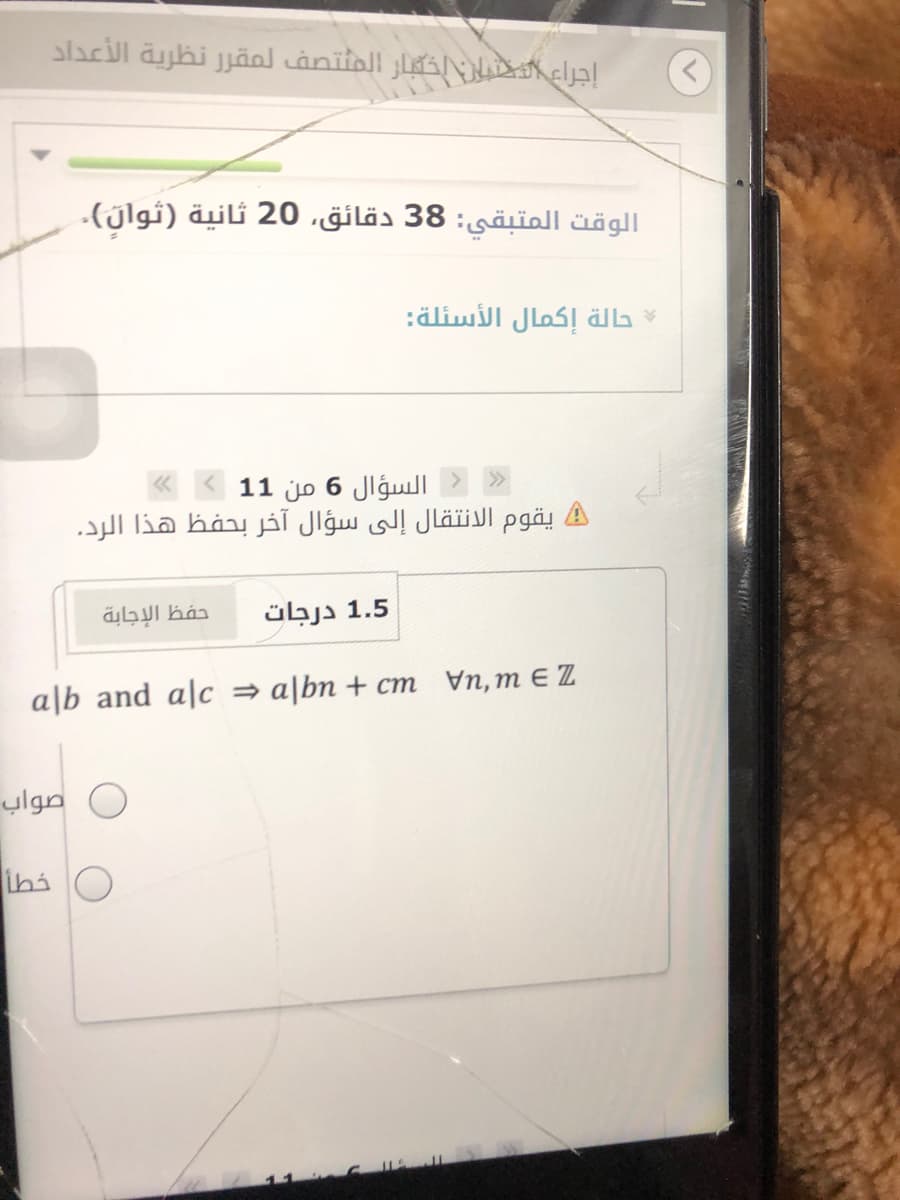 إجراع النيان اخكبار المتتصف لمقر ر نظرية الأعداد
الوقت المتبقي: 38 دقائق، 20 ثانية )ثوال(.
حالة إكمال الأسئلة:
السؤال 6 من 1 1 «
يقوم الانتقال إلى سؤال آخر بحفظ هذا الرد.
حفظ الإجابة
1.5 درجات
a|b and a|c = a[bn + cm Vn, m E Z
صواب
خطا
