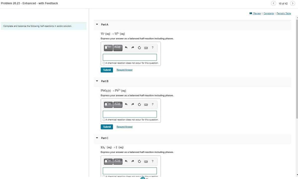 Problem 20.23 - Enhanced - with Feedback
Complete and balance the following half-reactions in acidic solution.
▼
Part A
TI+ (aq) T1¹+ (aq)
Express your answer as a balanced half-reaction including phases.
Submit
Part B
A chemical reaction does not occur for this question
I
ΑΣΦ
Submit
Request Answer
PbO₂ (s)→→ Pb²+ (aq)
Express your answer as a balanced half-reaction including phases.
Part C
ΑΣΦΑ ^
A chemical reaction does not occur for this question.
Request Answer
www.
?
ΑΣΦ
C
IO₂ (aq) → I (aq)
Express your answer as a balanced half-reaction including phases.
A chemical reaction does not nec
?
?
10 of 42
Review | Constants | Periodic Table
>