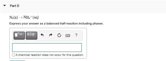 Part D
Nz(E) —NH *(aq)
Express your answer as a balanced half-reaction including phases.
ΑΣΦ
www. ?
A chemical reaction does not occur for this question.