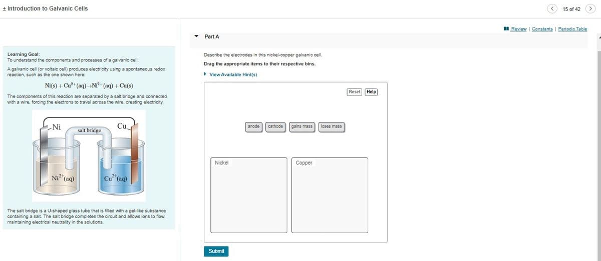 + Introduction to Galvanic Cells
Learning Goal:
To understand the components and processes of a galvanic cell.
A galvanic cell (or voltaic cell) produces electricity using a spontaneous redox
reaction, such as the one shown here:
Ni(s) + Cu²+ (aq) Ni²+ (aq) + Cu(s)
The components of this reaction are separated by a salt bridge and connected
with a wire, forcing the electrons to travel across the wire, creating electricity.
Ni
salt bridge.
in
Ni²+ (aq)
Cu
Cu²+ (aq)
The salt bridge is a U-shaped glass tube that is filled with a gel-like substance
containing a salt. The salt bridge completes the circuit and allows ions to flow,
maintaining electrical neutrality in the solutions.
Part A
Describe the electrodes in this nickel-copper galvanic cell.
Drag the appropriate items to their respective bins.
► View Available Hint(s)
Nickel
Submit
anode cathode
gains mass loses mass
Copper
Reset Help
Review | Constants
15 of 42
Periodic Table
