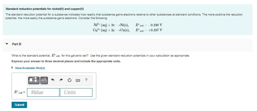 Standard reduction potentials for nickel(II) and copper(II)
The standard reduction potential for a substance indicates how readily that substance gains electrons relative to other substances at standard conditions. The more positive the reduction
potential, the more easily the substance gains electrons. Consider the following:
Part B
E cell
What is the standard potential, Ecell. for this galvanic cell? Use the given standard reduction potentials in your calculation as appropriate.
Express your answer to three decimal places and include the appropriate units.
▸ View Available Hint(s)
=
Submit
Value
Units
Ni²+ (aq) + 2e →Ni(s),
Cu²+ (aq) + 2e →Cu(s),
?
Ered=-0.230 V
red = +0.337 V
E,