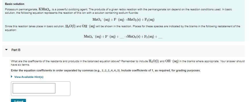 Basic solution
Potassium permanganate, KMnO₂. is a powerful oxidizing agent. The products of a given redox reaction with the permanganate ion depend on the reaction conditions used. In basic
solution, the following equation represents the reaction of this ion with a solution containing sodium fluoride:
MnO, (aq) + F(aq) →MnO₂ (s) + F₂(aq)
Since this reaction takes place in basic solution, H₂O(1) and OH-(aq) will be shown in the reaction. Places for these species are indicated by the blanks in the following restatement of the
equation:
MnO, (aq) + F(aq) +→MnO₂ (s) + F₂ (aq) +
Part B
What are the coefficients of the reactants and products in the balanced equation above? Remember to include H₂O(1) and OH-(aq) in the blanks where appropriate. Your answer should
have six terms.
Enter the equation coefficients in order separated by commas (e.g., 2, 2, 1,4,4,3). Include coefficients of 1, as required, for grading purposes.
▸ View Available Hint(s)
Submit