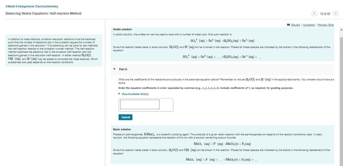 <Week 6 Assignment: Electrochemistry
Balancing Redox Equations: Half-reaction Method
In addition to mass balance, oxidation-reduction reactions must be balanced
such that the number of electrons lost in the oxidation equals the number of
electrons gained in the reduction. This balancing can be done by two methods:
the half-reaction method or the oxidation number method. The half-reaction
method balances the electrons lost in the oxidation half-reaction with the
electrons gained in the reduction half-reaction. In either method H₂O(1).
OH (aq), and H+ (aq) may be added to complete the mass balance. Which
substances are used depends on the reaction conditions.
Acidic solution
In acidic solution, the sulfate ion can be used to react with a number of metal ions. One such reaction is
Part A
SO,² (aq) + Sn²+ (aq) H₂SO₂ (aq) + Sn¹+ (aq)
Since this reaction takes place in acidic solution, H₂O(1) and H+ (aq) will be involved in the reaction. Places for these species are indicated by the blanks in the following restatement of the
equation:
SO,² (aq) + Sn²+ (aq) +
Submit
→H₂SO3(aq) + Sn²¹+ (aq) +
Review | Constants
12 of 42
What are the coefficients of the reactants and products in the balanced equation above? Remember to include H₂O(1) and H+ (aq) in the appropriate blanks. Your answer should have six
terms.
Enter the equation coefficients in order separated by commas (e.g., 2, 2, 1,4,4,3). Include coefficients of 1, as required, for grading purposes.
▸ View Available Hint(s)
MnO, (aq) +F (aq) +
Periodic Table
Basic solution
Potassium permanganate, KMnO₂. is a powerful oxidizing agent. The products of a given redox reaction with the permanganate ion depend on the reaction conditions used. In basic
solution, the following equation represents the reaction of this ion with a solution containing sodium fluoride:
→MnO₂ (s) + F₂ (aq) +
MnO₂ (aq) + F(aq) →MnO₂ (s) + F₂ (aq)
Since this reaction takes place in basic solution, H₂O(1) and OH(aq) will be shown in the reaction. Places for these species are indicated by the blanks in the following restatement of the
equation: