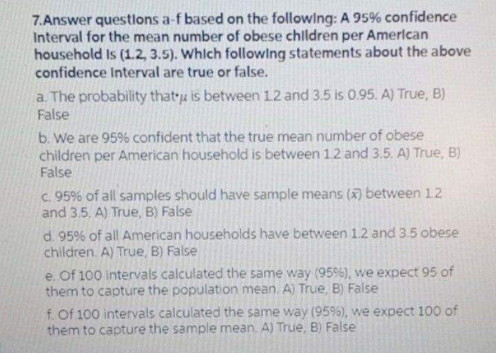 7.Answer questlons a-f based on the followlng: A 95% confidence
Interval for the mean number of obese chlldren per Amerlcan
household Is 1.2, 3.5). Whlch followlng statements about the above
confidence Interval are true or false.
a. The probability that u is between 12 and 3.5 is 0.95. A) True, B)
False
b. We are 95% confident that the true mean number of obese
children per American household is between 1.2 and 3.5. A) True, B)
False
c. 95% of all samples should have sample means () between 1.2
and 3.5. A) True, B) False
d. 95% of all American households have between 1.2 and 3.5 obese
children. A) True, B) False
e. Of 100 intervals calculated the same way (95%), we expect 95 of
them to capture the population mean. A) True, B) False
f. Of 100 intervals calculated the same way (95%), we expect 100 of
them to capture the sample mean. A) True, B) False
