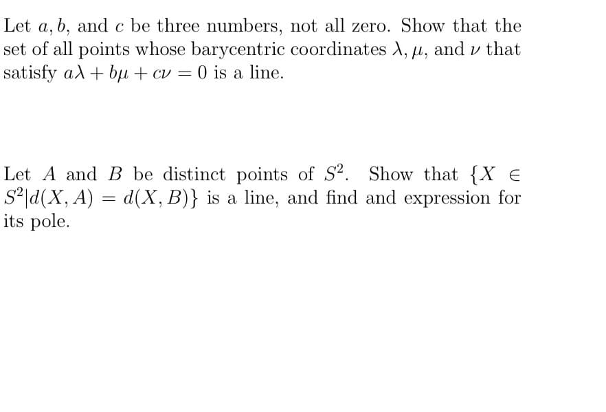 Let a, b, and c be three numbers, not all zero. Show that the
set of all points whose barycentric coordinates A, µ, and v that
satisfy al + bụ + cv = 0 is a line.
Let A and B be distinct points of S?. Show that {X €
S*|d(X, A) = d(X, B)} is a line, and find and expression for
its pole.
