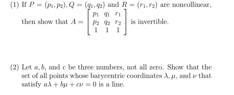 (1) If P = (p1, P2), Q = (q1, 42) and R = (r1, r2) are noncollinear,
Pi qi ri
P2 92 r2
1
%3D
then show that A =
is invertible.
1
1
(2) Let a, b, and c be three numbers, not all zero. Show that the
set of all points whose barycentric coordinates A, u, and v that
satisfy al + bµ + cv = 0 is a line.
