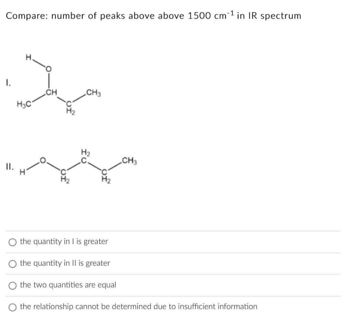 Compare: number of peaks above above 1500 cm 1 in IR spectrum
J
I.
CH
CH3
H3C
II.
H₂
the quantity in I is greater
the quantity in II is greater
the two quantities are equal
the relationship cannot be determined due to insufficient information
CH3