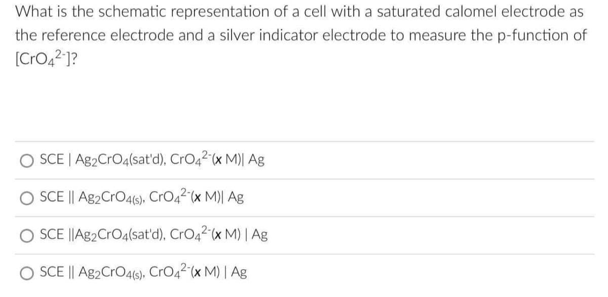 What is the schematic representation of a cell with a saturated calomel electrode as
the reference electrode and a silver indicator electrode to measure the p-function of
[CrO4²-]?
SCE | Ag2CrO4(sat'd), CrO42-(x M)| Ag
O SCE || Ag2 CrO4(s), CrO4²-(x M)| Ag
SCE ||Ag2 CrO4(sat'd), CrO4²-(x M) | Ag
SCE || Ag2CrO4(s), CrO4²-(x M) | Ag