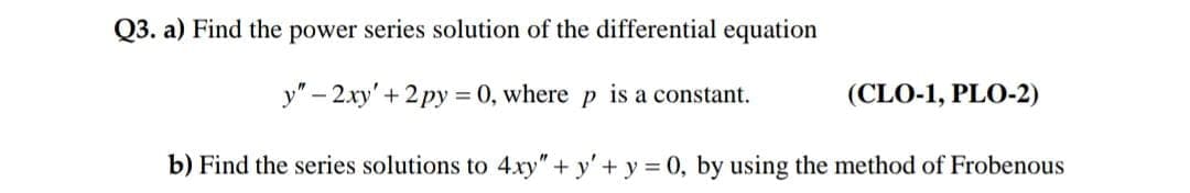 Q3. a) Find the power series solution of the differential equation
y" – 2xy' + 2 py = 0, where p is a constant.
(CLO-1, PLO-2)
%3D
b) Find the series solutions to 4xy" + y'+ y = 0, by using the method of Frobenous
