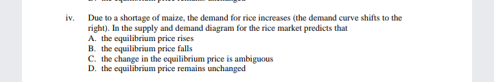 iv.
Due to a shortage of maize, the demand for rice increases (the demand curve shifts to the
right). In the supply and demand diagram for the rice market predicts that
A. the equilibrium price rises
B. the equilibrium price falls
C. the change in the equilibrium price is ambiguous
D. the equilibrium price remains unchanged
