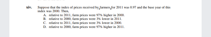 Suppose that the index of prices received by_farmers_for 2011 was 0.97 and the base year of this
index was 2000. Then,
хiv.
A. relative to 2011, farm prices were 97% higher in 2000.
B. relative to 2000, farm prices were 3% lower in 2011.
C. relative to 2011, farm prices were 3% lower in 2000.
D. relative to 2000, farm prices were 97% higher in 2011.
