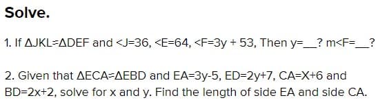 Solve.
1. If AJKL-ADEF and <J=36, <E=64, <F=3y + 53, Then y=_? m<F=_?
2. Given that AECA-AEBD and EA=3y-5, ED=D2y+7, CA=X+6 and
BD=2x+2, solve for x and y. Find the length of side EA and side CA.
