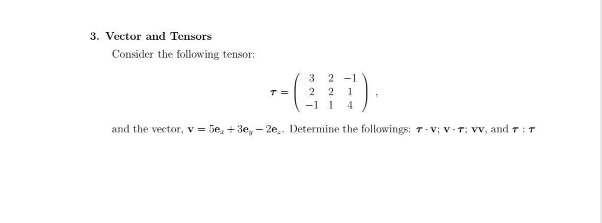 3. Vector and Tensors
Consider the following tensor:
--()
3
2 -1
T =
2
1
1
4.
and the vector, v = 5e,+3e, - 2e,. Determine the followings: T v; v T; Vv, and T : T
