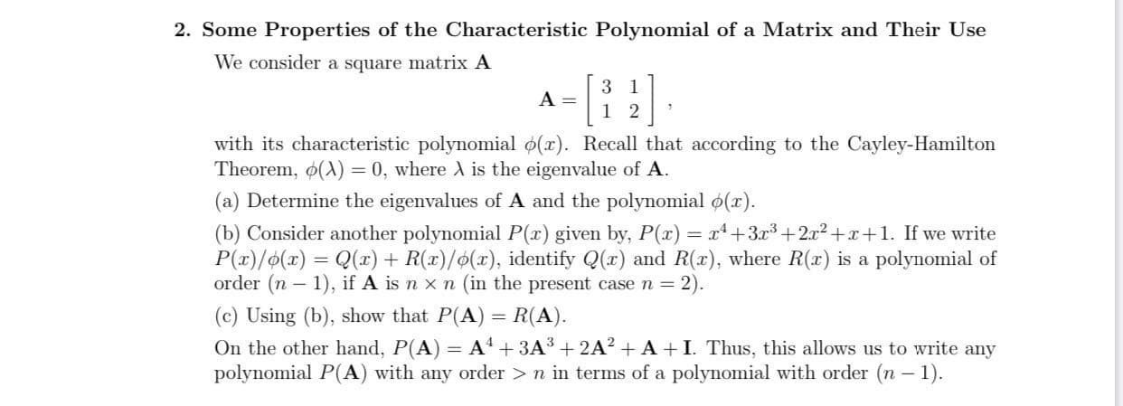 2. Some Properties of the Characteristic Polynomial of a Matrix and Their Use
We consider a square matrix A
3 1
A =
1 2
with its characteristic polynomial o(r). Recall that according to the Cayley-Hamilton
Theorem, o(A) = 0, where A is the eigenvalue of A.
(a) Determine the eigenvalues of A and the polynomial o(x).
(b) Consider another polynomial P(x) given by, P(x) = x+3³+2x2+x+1. If we write
P(x)/o(x) = Q(r) + R(x)/o(x), identify Q(x) and R(x), where R(x) is a polynomial of
order (n – 1), if A is n x n (in the present case n = 2).
(c) Using (b), show that P(A) = R(A).
On the other hand, P(A) = A + 3A³ + 2A² + A +I. Thus, this allows us to write any
polynomial P(A) with any order >n in terms of a polynomial with order (n – 1).
