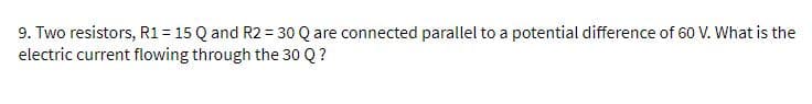 9. Two resistors, R1 = 15 Q and R2 = 30 Q are connected parallel to a potential difference of 60 V. What is the
electric current flowing through the 30 Q ?
