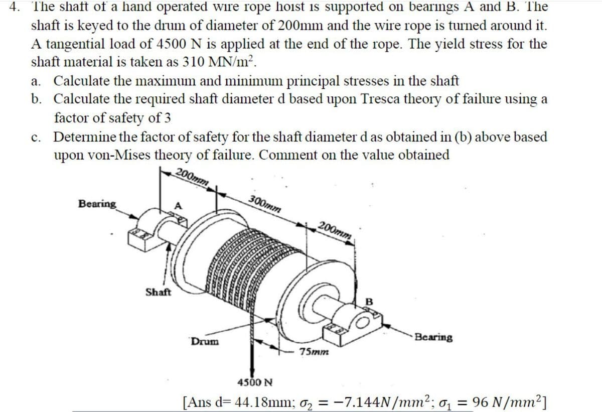 4. The shaft of a hand operated wire rope hoist is supported on bearings A and B. The
shaft is keyed to the drum of diameter of 200mm and the wire rope is turned around it.
A tangential load of 4500 N is applied at the end of the rope. The yield stress for the
shaft material is taken as 310 MN/m?.
a. Calculate the maximum and minimum principal stresses in the shaft
b. Calculate the required shaft diameter d based upon Tresca theory of failure using a
factor of safety of 3
c. Determine the factor of safety for the shaft diameter d as obtained in (b) above based
upon von-Mises theory of failure. Comment on the value obtained
200тm,
300тm
A.
Bearing
200mm
Shaft
Bearing
Drum
75mm
4500 N
= 96 N/mm2]
[Ans d= 44.18mm; 0, = -7.144N/mm2; 0,
