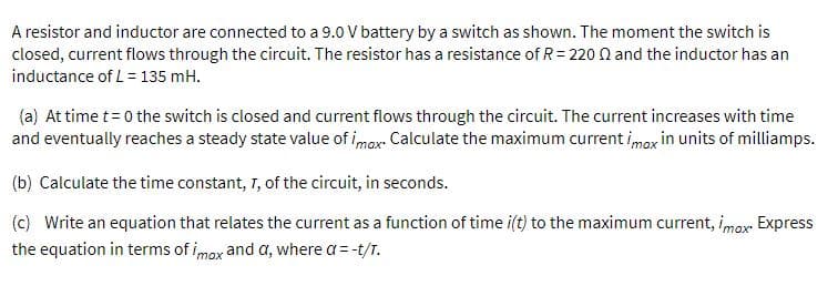 A resistor and inductor are connected to a 9.0 V battery by a switch as shown. The moment the switch is
closed, current flows through the circuit. The resistor has a resistance of R = 220 N and the inductor has an
inductance of L= 135 mH.
(a) At time t = 0 the switch is closed and current flows through the circuit. The current increases with time
and eventually reaches a steady state value of imax- Calculate the maximum current imox in units of milliamps.
(b) Calculate the time constant, T, of the circuit, in seconds.
(c) Write an equation that relates the current as a function of time i(t) to the maximum current, imox Express
the equation in terms of imox and a, where a= -t/T.
