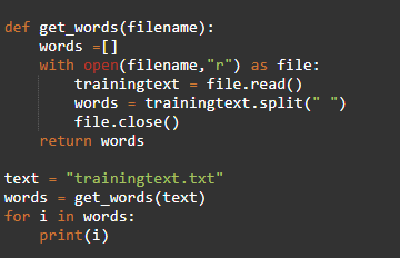 def get_words(filename):
words =[]
with open(filename,"r") as file:
trainingtext = file.read()
words = trainingtext.split(" ")
file.close()
return words
text = "trainingtext.txt"
words = get_words(text)
for i in words:
print(i)
