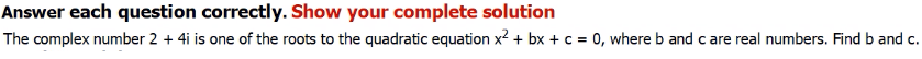 Answer each question correctly. Show your complete solution
The complex number 2 + 4i is one of the roots to the quadratic equation x2 + bx + c = 0, where b and care real numbers. Find b and c.
