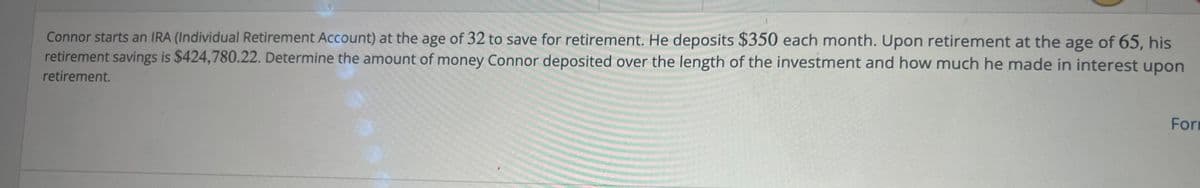 Connor starts an IRA (Individual Retirement Account) at the age of 32 to save for retirement. He deposits $350 each month. Upon retirement at the age of 65, his
retirement savings is $424,780.22. Determine the amount of money Connor deposited over the length of the investment and how much he made in interest upon
retirement.
Form