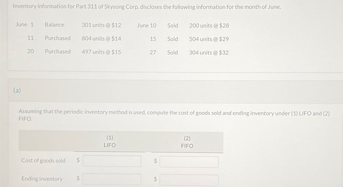 Inventory information for Part 311 of Skysong Corp. discloses the following information for the month of June.
June 1 Balance
301 units @ $12
June 10
Sold
200 units @ $28
11
Purchased
804 units @ $14
15
Sold 504 units @ $29
20
20
Purchased
497 units @ $15
27
Sold
304 units @ $32
(a)
Assuming that the periodic inventory method is used, compute the cost of goods sold and ending inventory under (1) LIFO and (2)
FIFO.
Cost of goods sold
Ending inventory
$
(1)
LIFO
A
tf
A
(2)
FIFO