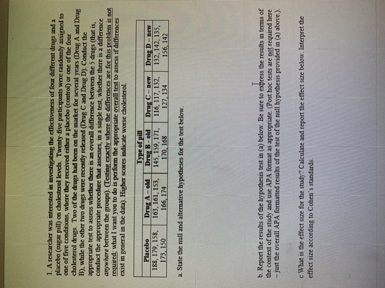 1. A researcher was interested in investigating the effectiveness of four different drugs and a
placebo (sugar pill) on cholesterol levels. Twenty-five participants were randomly assigned to
one of five conditions, where they received either a placebo (control) or one of the four
cholesterol drugs. Two of the drugs had been on the market for several years (Drug A and Drug
B), while the other two drugs were recently released (Drug C and Drug D). Conduct the
appropriate test to assess whether there is an overall difference between the 5 drugs (that is,
conduct the appropriate procedure that assesses, in a single test, whether there is a difference
anywhere between the groups). (Testing exactly where the differences are for this problem is not
required; what I want you to do is perform the appropriate overall test to assess if differences
exist in general in the data). Higher scores indicate worse cholesterol.
Drug A-old
163, 161, 153,
166, 174
Type of pill
Drug B-old
145, 159, 171,
170, 168
Placebo
188, 179, 158,
173, 150
Drug C -new
116, 117, 132,
127, 134
Drug D-new
132, 142, 135,
156, 142
a. State the null and alternative hypotheses for the test below.
b. Report the results of the hypothesis test in (a) below. Be sure to express the results in terms of
the context of the study and use APA format as appropriate. (Post hoc tests are not required here
- just the overall APA formatted results of the test of the null hypothesis provided in (a) above.).
c What is the effect size for the study? Calculate and report the effect size below. Interpret the
effect size according to Cohen's standards.
