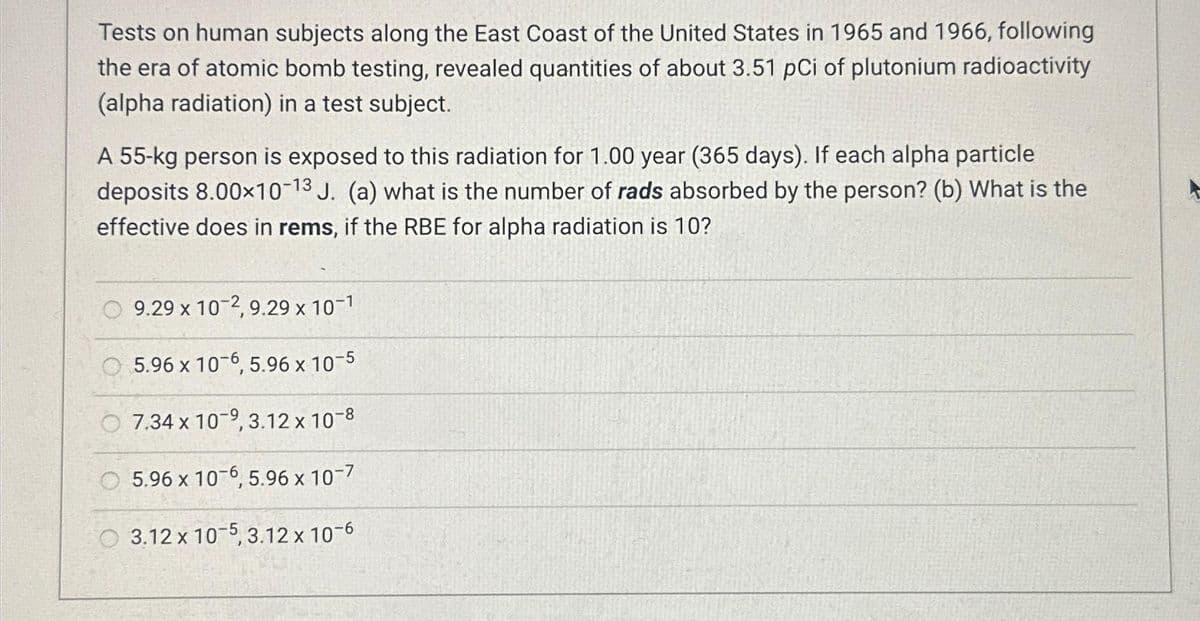 Tests on human subjects along the East Coast of the United States in 1965 and 1966, following
the era of atomic bomb testing, revealed quantities of about 3.51 pCi of plutonium radioactivity
(alpha radiation) in a test subject.
A 55-kg person is exposed to this radiation for 1.00 year (365 days). If each alpha particle
deposits 8.00×10-13 J. (a) what is the number of rads absorbed by the person? (b) What is the
effective does in rems, if the RBE for alpha radiation is 10?
9.29 x 10-2, 9.29 x 10-1
5.96 x 10-6, 5.96 x 10-5
7.34 x 10-9, 3.12 x 10-8
5.96 x 10-6, 5.96 x 10-7
3.12 x 10-5, 3.12 x 10-6