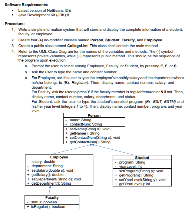 Software Requirements:
• Latest version of NetBeans IDE
• Java Development Kit (JDK) 8
Procedure:
1. Write a simple information system that will store and display the complete information of a student,
faculty, or employee.
2. Create four (4) no-modifier classes named Person, Student, Faculty, and Employee.
3. Create a public class named CollegeList. This class shall contain the main method.
4. Refer to the UML Class Diagram for the names of the variables and methods. The (-) symbol
represents private variables, while (+) represents public method. This should be the sequence of
the program upon execution:
a. Prompt the user to select among Employee, Faculty, or Student, by pressing E, F, or S.
b. Ask the user to type the name and contact number.
c. For Employee, ask the user to type the employee's monthly salary and the department where
he/she belongs to (Ex. Registrar). Then, display name, contact number, salary, and
department.
For Faculty, ask the user to press Y if the faculty member is regular/tenured or N if not. Then,
display name, contact number, salary, department, and status.
For Student, ask the user to type the student's enrolled program (Ex. BSIT, BSTM) and
his/her year level (integers 1 to 4). Then, display name, contact number, program, and year
level.
Person
name: String
contactNum: String
+ setName(String n): void
+ getName(): String
+ setContactNum(Štring c): void
+ getContactNum(): String
Employee
Student
salary: double
department: String
+ setSalary(double s): void
+ getSalary(): double
+ setDepartment(String d): void
+ getDepartment(): String
program: String
yearLevel: int
+ setProgram(String p): void
+ getProgram(): String
+ setYearlevel(String y): void
+ getYearLevel(): int
Faculty
- status: boolean
+ isRegular(): boolean
