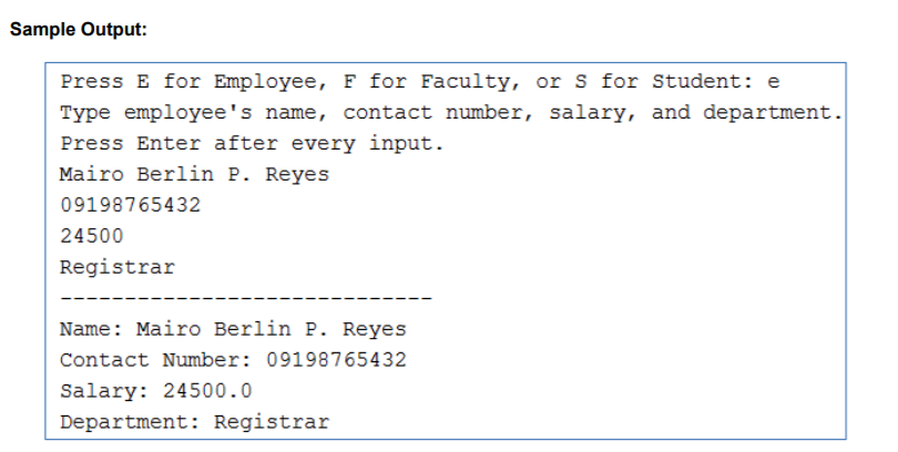 Sample Output:
Press E for Employee, F for Faculty, or s for Student: e
Type employee's name, contact number, salary, and department.
Press Enter after every input.
Mairo Berlin P. Reyes
09198765432
24500
Registrar
Name: Mairo Berlin P. Reyes
Contact Number: 09198765432
Salary: 24500.0
Department: Registrar
