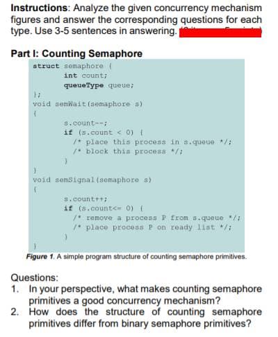 Instructions: Analyze the given concurrency mechanism
figures and answer the corresponding questions for each
type. Use 3-5 sentences in answering.
Part I: Counting Semaphore
struct semaphore (
int count;
queueType queue;
void semwait (semaphore s)
s.count--;
if (s.count < 0)
/* place this process in s.queue /;
1* block thia process /:
void semsignal (somaphore s)
s.count++;
if (s.count<= 0) (
/* remove a process P from s.queue */1
1* place procesa P on ready 1ist */:
Figure 1. A simple program structure of counting semaphore primitives.
Questions:
1. In your perspective, what makes counting semaphore
primitives a good concurrency mechanism?
2. How does the structure of counting semaphore
primitives differ from binary semaphore primitives?
