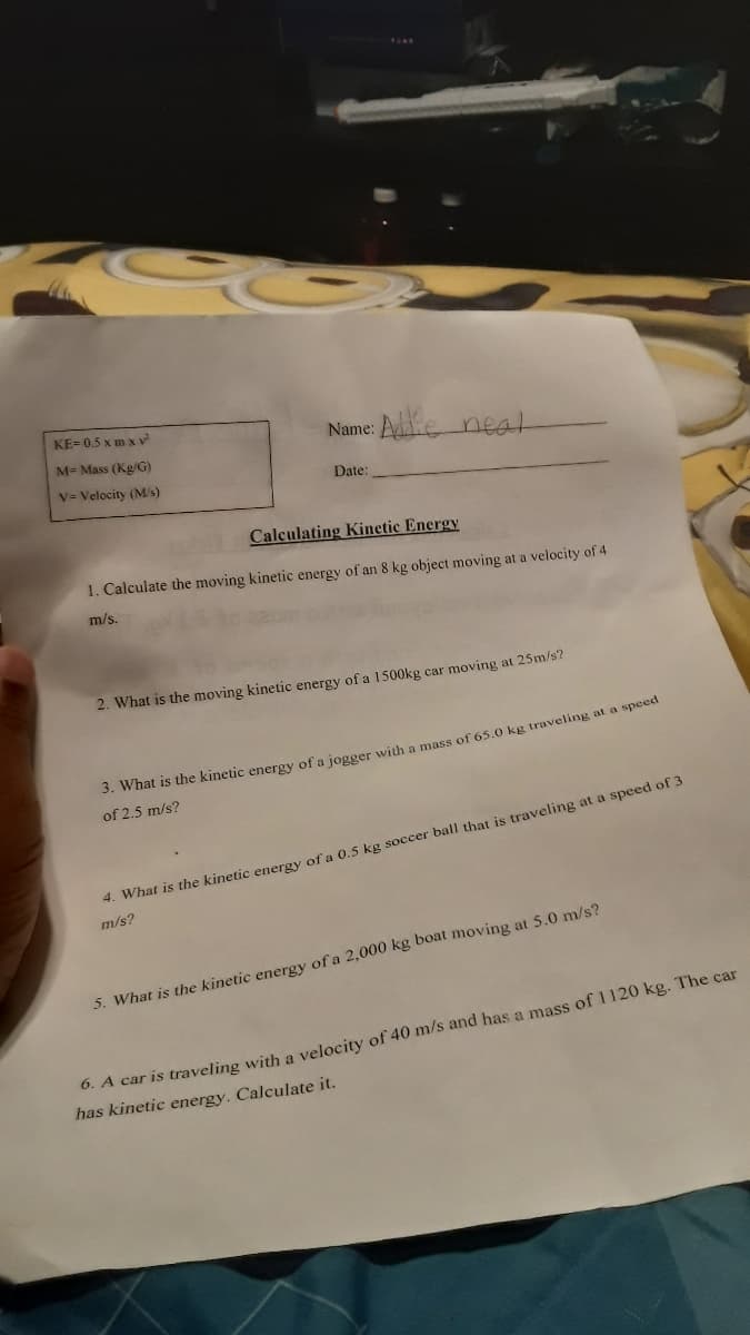 KE= 0.5 x m x v
Name: Ae neat
M- Mass (Kg/G)
V= Velocity (M/s)
Date:
Calculating Kinetic Energy
1. Calculate the moving kinetic energy of an 8 kg object moving at a velocity of 4
m/s.
2. What is the moving kinetic energy of a 1500kg car moving at 25m/s?
3. What is the kinetic energy of a jogger with a mass of 65.0 kg traveling at a specti
of 2.5 m/s?
4. What is the kinetic energy of a 0.5 kg soccer ball that is traveling at a speed of 3
m/s?
5. What is the kinetic energy of a 2,000 kg boat moving at 5.0 m/s?
0. A car is traveling with a velocity of 40 m/s and has a mass of 1120 kg. The car
has kinetic energy. Calculate it.
