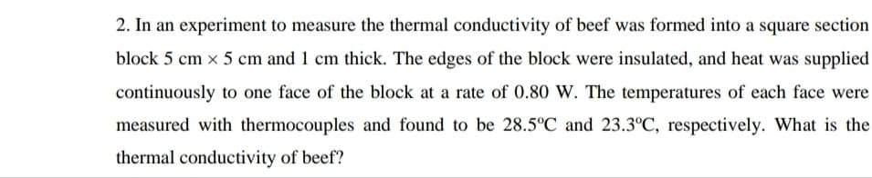 2. In an experiment to measure the thermal conductivity of beef was formed into a square section
block 5 cm x 5 cm and 1 cm thick. The edges of the block were insulated, and heat was supplied
continuously to one face of the block at a rate of 0.80 W. The temperatures of each face were
measured with thermocouples and found to be 28.5°C and 23.3°C, respectively. What is the
thermal conductivity of beef?
