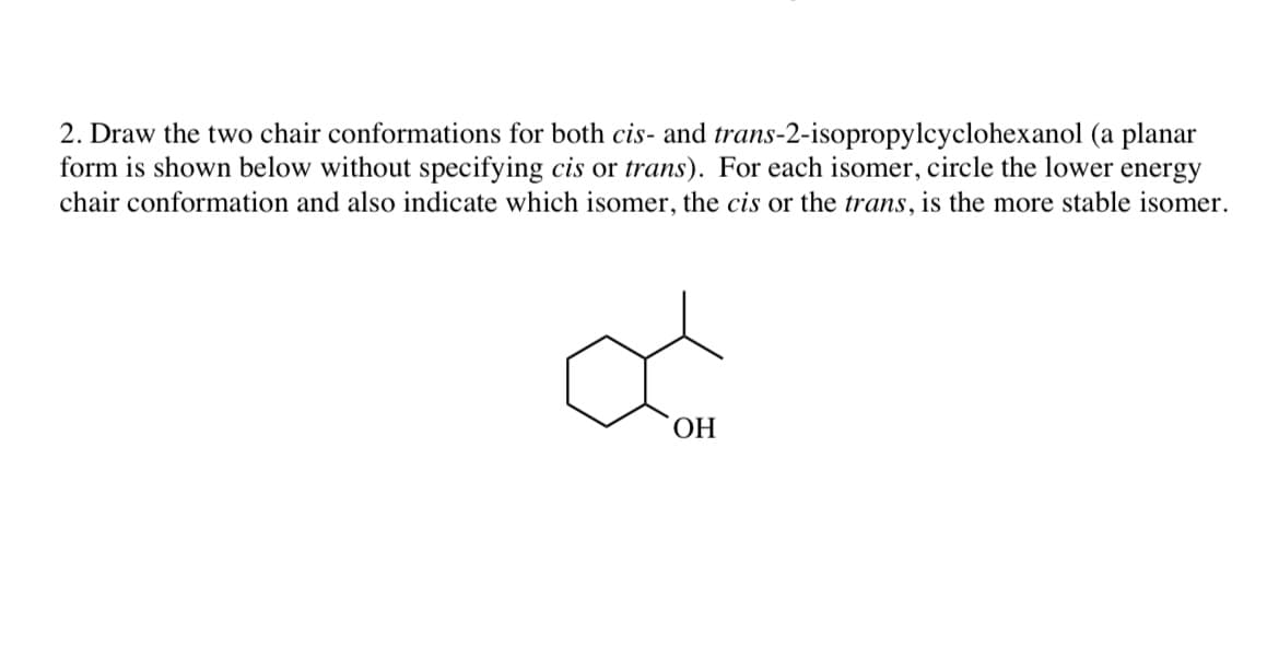 2. Draw the two chair conformations for both cis- and trans-2-isopropylcyclohexanol (a planar
form is shown below without specifying cis or trans). For each isomer, circle the lower energy
chair conformation and also indicate which isomer, the cis or the trans, is the more stable isomer.
ОН
