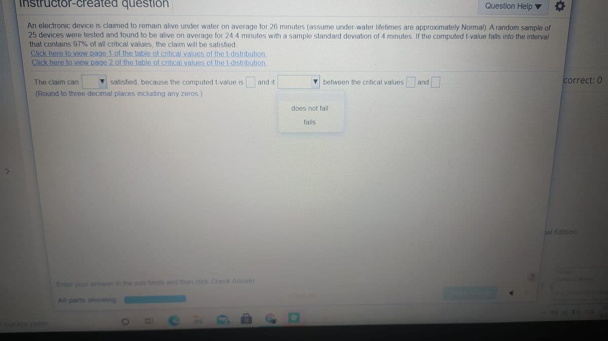 Ihstructor-created question
Question Help
An electronic device is claimed to remain alive under water on average for 26 minutes (assume under-water lifetimes are approximately Normal). A random sample of
25 devices were tested and found to be alive on average for 24 4 minutes with a sample standard deviation of 4 minutes. If the computed t-value falls into the interval
that contains 97% of all critical values, the claim will be satisfied.
Click here to view page 1 of the table of critical values of the t-distribution.
Click here to view page 2 of the table of critical values of the t-distribution.
The claim can
satisfied, because the computed t-value is
and it
between the critical values and
correct: 0
(Round to three decimal places including any zeros.)
does not fal
falls
al Edition
Timkee
ce klavye
Enter your answer in the edit fieids and then click Check Answer.
ontemien
All parts showing
144D TUR
412
buraya yazın
CH
