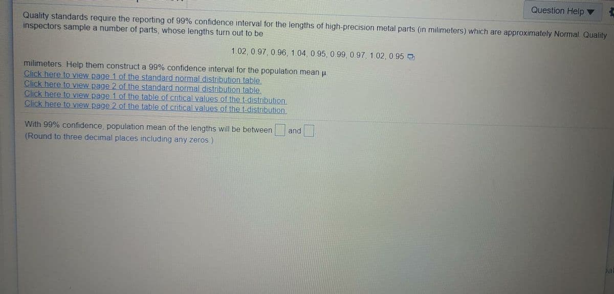 Question Help ▼
Quality standards require the reporting of 99% confidence interval for the lengths of high-precision metal parts (in milimeters) which are approximately Normal. Quality
inspectors sample a number of parts, whose lengths turn out to be
1.02, 0.97, 0.96, 1.04, 0.95, 0.99, 0.97, 1.02, 0 95
milimeters. Help them construct a 99% confidence interval for the population mean u
Click here to view page 1 of the standard normal distribution table
Click here to view page 2 of the standard normal distribution table.
Click here to view page 1 of the table of critical values of the t-distribution
Click here to view page 2 of the table of critical values of the t-distribution
With 99% confidence, population mean of the lengths will be between
and
(Round to three decimal places including any zeros.)
bal
