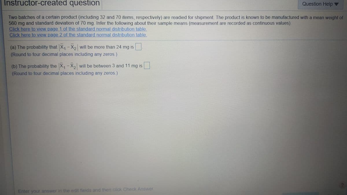 Instructor-created question
Question Help
Two batches of a certain product (including 32 and 70 items, respectively) are readied for shipment. The product is known to be manufactured with a mean weight of
560 mg and standard deviation of 70 mg. Infer the following about their sample means (measurement are recorded as continuous values).
Click here to view page 1 of the standard normal distribution table.
Click here to view page 2 of the standard normal distribution table.
(a) The probability that X,-X, will be more than 24 mg is
(Round to four decimal places including any zeros.)
(b) The probability the X,-X, will be between 3 and 11 mg is
(Round to four decimal places including any zeros )
Enter your answer in the edit fields and then click Check Answer.
