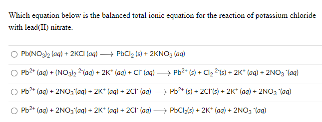 Which equation below is the balanced total ionic equation for the reaction of potassium chloride
with lead(II) nitrate.
РЫINO3)2 (aq) + 2KCI (ag) —} РьсI2 (5) + 2KNO3 (ag)
Pb2* (ag) + (NO3)2 2(ag) + 2K* (ag) + Cr (ag) — Рь?* (5) + Cl2 2(5) + 2к" (аq) + 2NO3 lag)
Pb2+ (ag) + 2NO3 (aq) + 2K* (aq) + 2CI (aq)
РЬ2+ (5) + 2CI(s) + 2K* (аq) + 2NO3 (аq)
P-2* (ag) + 2NO3 (ag) + 2K* (ag) + 2CI (ag) —} Рьсl2(s5) + 2K* (ag) + 2NO3 (ag)
