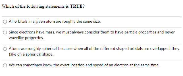 Which of the following statements is TRUE?
All orbitals in a given atom are roughly the same size.
Since electrons have mass, we must always consider them to have particle properties and never
wavelike properties.
Atoms are roughly spherical because when all of the different shaped orbitals are overlapped, they
take on a spherical shape.
O We can sometimes know the exact location and speed of an electron at the same time.
