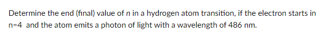 Determine the end (final) value of n in a hydrogen atom transition, if the electron starts in
n=4 and the atom emits a photon of light with a wavelength of 486 nm.
